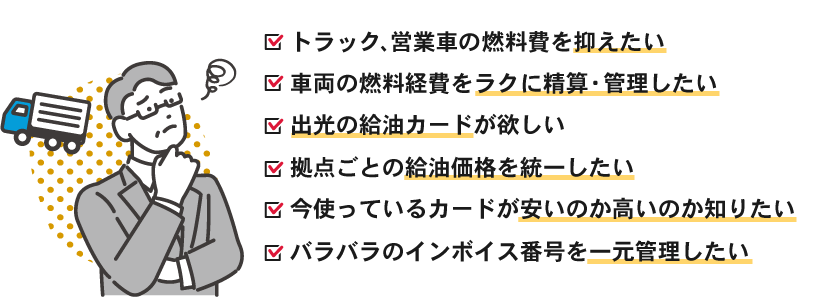 以下のお悩みはありませんか?トラック、営業車の燃料費を抑えたい・車両の燃料経費をラクに精算・管理したい・出光の給油カードが欲しい・拠点ごとの給油価格を統一したい・今使っているカードが安いのか高いのか知りたい・バラバラのインボイス番号を一元管理したい